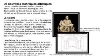 De nouvelles techniques artistiques
L'art va considérablement évoluer durant la
Renaissance. De nouvelles techniques sont
développées par les artistes, ce qui permettra à cette
période de se démarquer sur le plan artistique.
Le réalisme
Les œuvres créées par les artistes de la Renaissance
peuvent être qualifiées, pour la plupart, de réalistes.
En effet, les peintres, entre autres, ont le souci
d'exposer leur sujet de façon la plus réaliste
possible. Ils tentent de respecter les proportions, la
symétrie et l'harmonie des formes, comparativement
aux œuvres du Moyen Âge qui, bien souvent, n'ont
pas ce même respect.
La technique de la perspective
Cette nouvelle méthode, découverte par les artistes
de l’époque, permet de représenter la vue d’objets à
trois dimensions sur une surface plane. En d’autres
mots, grâce à la technique de la perspective, les
peintres peuvent illustrer la profondeur et la
distance sur leur toile en utilisant un point de
http://www.alloprof.qc.ca/BV/Pub
lishingImages/pages/h1454/h14
54i9.jpg
http://www.alloprof.qc.ca/BV/PublishingImages/pages/h1454/800px-
 