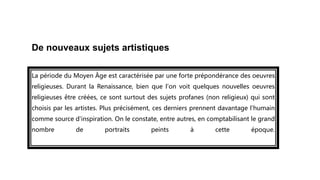 De nouveaux sujets artistiques
La période du Moyen Âge est caractérisée par une forte prépondérance des oeuvres
religieuses. Durant la Renaissance, bien que l'on voit quelques nouvelles oeuvres
religieuses être créées, ce sont surtout des sujets profanes (non religieux) qui sont
choisis par les artistes. Plus précisément, ces derniers prennent davantage l'humain
comme source d'inspiration. On le constate, entre autres, en comptabilisant le grand
nombre de portraits peints à cette époque.
 