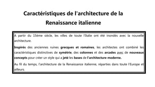 A partir du 15ème siècle, les villes de toute l'Italie ont été inondés avec la nouvelle
architecture.
Inspirés des anciennes ruines grecques et romaines, les architectes ont combiné les
caractéristiques distinctives de symétrie, des colonnes et des arcades avec de nouveaux
concepts pour créer un style qui a jeté les bases de l'architecture moderne.
Au fil du temps, l'architecture de la Renaissance italienne, réparties dans toute l'Europe et
ailleurs.
Caractéristiques de l'architecture de la
Renaissance italienne
 