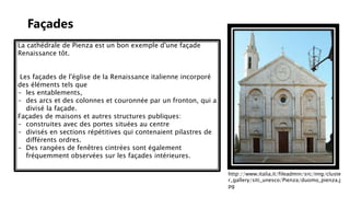 Façades
La cathédrale de Pienza est un bon exemple d'une façade
Renaissance tôt.
Les façades de l'église de la Renaissance italienne incorporé
des éléments tels que
- les entablements,
- des arcs et des colonnes et couronnée par un fronton, qui a
divisé la façade.
Façades de maisons et autres structures publiques:
- construites avec des portes situées au centre
- divisés en sections répétitives qui contenaient pilastres de
différents ordres.
- Des rangées de fenêtres cintrées sont également
fréquemment observées sur les façades intérieures.
http://www.italia.it/fileadmin/src/img/cluste
r_gallery/siti_unesco/Pienza/duomo_pienza.j
pg
 