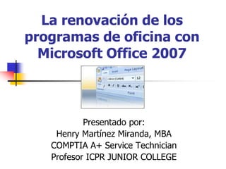 La renovación de los
programas de oficina con
Microsoft Office 2007
Presentado por:
Henry Martínez Miranda, MBA
COMPTIA A+ Service Technician
Profesor ICPR JUNIOR COLLEGE
 