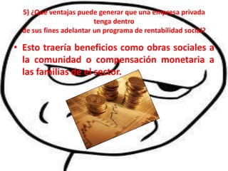 5) ¿Qué ventajas puede generar que una empresa privada
                        tenga dentro
 de sus fines adelantar un programa de rentabilidad social?

• Esto traería beneficios como obras sociales a
  la comunidad o compensación monetaria a
  las familias de el sector.
 