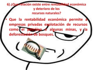 6) ¿Que relación existe entre rentabilidad económica
                  y deterioro de los
                 recursos naturales?
• Que la rentabilidad económica permite a
  empresas privadas explotación de recursos
  como el petróleo o algunas minas, y la
  deforestación de bosques.
 