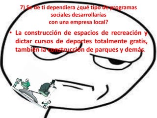 7) Se de ti dependiera ¿qué tipo de programas
                 sociales desarrollarías
                con una empresa local?
• La construcción de espacios de recreación y
  dictar cursos de deportes totalmente gratis,
  también la construcción de parques y demás.
 