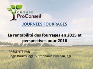 JOURNÉES FOURRAGES
La rentabilité des fourrages en 2015 et
perspectives pour 2016
PRÉSENTÉ PAR
Régis Boulay, agr. & Stéphanie Brazeau, agr.
 