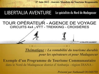 1er Juin 2012 - Journée Mondiale du Tourisme Responsable




              Thématique : La rentabilité du tourisme durable
                         pour les opérateurs et pour Madagascar
Exemple d’un Programme de Tourisme Communautaire
 dans le Nord de Madagascar district d’Ambanja - région DIANA -

                                         Présenté par Nathanaël OUDIETTE
 