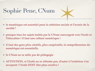 Sophie Pene, CNum 
✤ le numérique est essentiel pour la cohésion sociale et l'avenir de la 
société !! 
✤ presque tous les sujets traités par le CNum convergent vers l'école et 
l'éducation ! il faut une culture numérique !! 
✤ il faut des gens plus créatifs, plus coopératifs, la compréhension du 
numérique est essentielle. ! 
✤ le CNum ne se mêle pas de pédagogie ! 
✤ ATTENTION, si l'école ne se réforme pas, d'autre à l'extérieur s'en 
occupent ! l'école DOIT être plus creative ! 
 