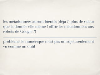 les métadonnées auront bientôt (déjà ?) plus de valeur 
que la donnée elle même ! offrir les métadonnées aux 
robots de Google ?! 
! 
problème: le numérique n'est pas un sujet, seulement 
vu comme un outil 
 