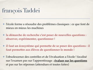 françois Taddei 
✤ l'école forme a résoudre des problèmes classiques : ce que font de 
mieux en mieux les machines! 
✤ la démarche de recherche c'est poser de nouvelles questions : 
observer, expérimenter, questionner !! 
✤ il faut un écosystème qui permette de se poser des questions : il 
faut permettre aux élèves de questionner le monde !! 
✤ l'obsolescence des contrôles et de l'évaluation a l'école ! focalisé 
sur l'examen pas sur l'apprentissage ; évaluer sur les questions 
et pas sur les réponses (attendues et toutes faites) 
 