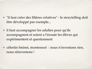 ✤ "il faut créer des filières créatives" - le storytelling doit 
être développé par exemple...! 
✤ il faut accompagner les adultes pour qu'ils 
accompagnent et soient a l'écoute les élèves qui 
expérimentent et questionnent! 
✤ célestin freinet, montessori : nous n'inventons rien, 
nous réinventons ! 
 