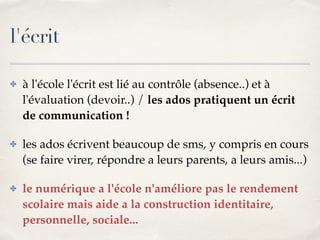 l'écrit 
✤ à l'école l'écrit est lié au contrôle (absence..) et à 
l'évaluation (devoir..) / les ados pratiquent un écrit 
de communication !! 
✤ les ados écrivent beaucoup de sms, y compris en cours 
(se faire virer, répondre a leurs parents, a leurs amis...)! 
✤ le numérique a l'école n'améliore pas le rendement 
scolaire mais aide a la construction identitaire, 
personnelle, sociale... 
 