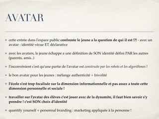 AVATAR 
✤ cette entrée dans l'espace public confronte le jeune a la question de qui il est !?! - avec un 
avatar : identité vécue ET déclarative! 
✤ avec les avatars, le jeune échappe a une définition de SON identité défini PAR les autres 
(parents, amis..)! 
✤ l'inconvénient c'est qu'une partie de l'avatar est construite par les robots et les algorithmes !! 
✤ le bon avatar pour les jeunes : mélange authenticité + frivolité! 
✤ l'école s'est trop focalisée sur la dimension informationnelle et pas assez a toute cette 
dimension personnelle et sociale !! 
✤ travailler sur l'avatar des élèves c'est jouer avec de la dynamite, il faut bien savoir s'y 
prendre ! c'est SON choix d'identité ! 
✤ quantify yourself + personnal branding : marketing appliquée à la personne ! 
 