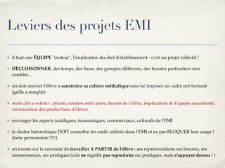 Leviers des projets EMI 
✤ il faut une ÉQUIPE "moteur", l'implication du chef d'établissement - c'est un projet collectif !! 
✤ DÉCLOISONNER, des temps, des lieux, des groupes différents, des besoins particuliers non 
comblés...! 
✤ on doit amener l'élève a construire sa culture médiatique sans lui imposer un cadre pré formaté 
(grille a remplir)! 
✤ mots clés a retenir : plaisir, soutien entre pairs, besoin de l'élève, implication de l'équipe encadrante, 
valorisation des productions d'élèves! 
✤ envisager les aspects juridiques, économiques, commerciaux, culturels de l'EMI! 
✤ la chaîne hiérarchique DOIT connaître les outils utilisés dans l'EMI et ne pas BLOQUER leur usage ! 
(lutte permanente !!!!!)! 
✤ on insiste sur la nécessité de travailler A PARTIR de l'élève : ses représentations ses besoins, ses 
connaissances, ses pratiques (cela ne signifie pas reproduire ces pratiques, mais s'appuyer dessus ! ) 
 