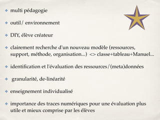 ✤ multi pédagogie! 
✤ outil/ environnement! 
✤ DIY, élève créateur ! 
✤ clairement recherche d'un nouveau modèle (ressources, 
support, méthode, organisation...) <> classe+tableau+Manuel...! 
✤ identification et l'évaluation des ressources/(meta)données! 
✤ granularité, de-linéarité! 
✤ enseignement individualisé! 
✤ importance des traces numériques pour une évaluation plus 
utile et mieux comprise par les élèves 
 