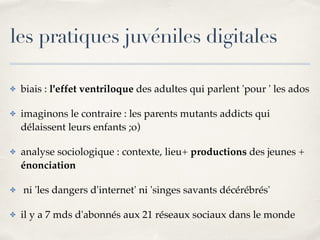 les pratiques juvéniles digitales 
✤ biais : l'effet ventriloque des adultes qui parlent 'pour ' les ados! 
✤ imaginons le contraire : les parents mutants addicts qui 
délaissent leurs enfants ;o)! 
✤ analyse sociologique : contexte, lieu+ productions des jeunes + 
énonciation! 
✤ ni 'les dangers d'internet' ni 'singes savants décérébrés'! 
✤ il y a 7 mds d'abonnés aux 21 réseaux sociaux dans le monde 
 