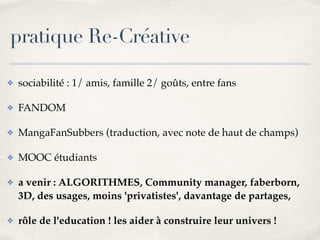 pratique Re-Créative 
✤ sociabilité : 1/ amis, famille 2/ goûts, entre fans! 
✤ FANDOM! 
✤ MangaFanSubbers (traduction, avec note de haut de champs) ! 
✤ MOOC étudiants! 
✤ a venir : ALGORITHMES, Community manager, faberborn, 
3D, des usages, moins 'privatistes', davantage de partages, ! 
✤ rôle de l'education ! les aider à construire leur univers ! 
 