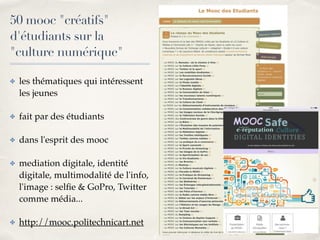 01 
50 mooc "créatifs" 
d'étudiants sur la 
"culture numérique" 
✤ les thématiques qui intéressent 
les jeunes! 
✤ fait par des étudiants! 
✤ dans l'esprit des mooc! 
✤ mediation digitale, identité 
digitale, multimodalité de l'info, 
l'image : selfie & GoPro, Twitter 
comme média...! 
✤ http://mooc.politechnicart.net 
 