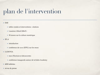 plan de l'intervention 
✤ EMI! 
✤ tables rondes et interventions : citations! 
✤ Laurence Allard (lille3) : ! 
✤ 50 moocs sur la culture numérique ! 
✤ IFLA! 
✤ introduction! 
✤ conférence de xxxx (EPFL) sur les mooc ! 
✤ LUDOVIA! 
✤ tour d'horizon et découvertes! 
✤ conférence inaugurale autour de la Kahn Academy! 
✤ 4000 tablettes! 
✤ revue de presse 
 