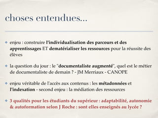 choses entendues... 
✤ enjeu : construire l'individualisation des parcours et des 
apprentissages ET dematérialiser les ressources pour la réussite des 
élèves! 
✤ la question du jour : le "documentaliste augmenté", quel est le métier 
de documentaliste de demain ? - JM Merriaux - CANOPE! 
✤ enjeu véritable de l'accès aux contenus : les métadonnées et 
l'indexation - second enjeu : la médiation des ressources! 
✤ 3 qualités pour les étudiants du supérieur : adaptabilité, autonomie 
& autoformation selon J Roche : sont elles enseignés au lycée ? 
 