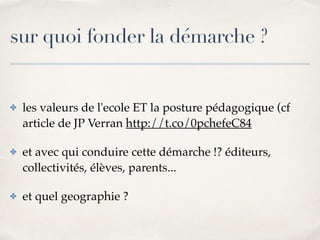 sur quoi fonder la démarche ? 
✤ les valeurs de l'ecole ET la posture pédagogique (cf 
article de JP Verran http://t.co/0pchefeC84! 
✤ et avec qui conduire cette démarche !? éditeurs, 
collectivités, élèves, parents...! 
✤ et quel geographie ? 
 
