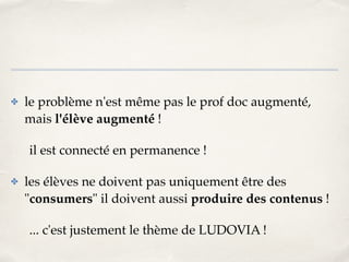 ✤ le problème n'est même pas le prof doc augmenté, 
mais l'élève augmenté ! ! 
il est connecté en permanence !! 
✤ les élèves ne doivent pas uniquement être des 
"consumers" il doivent aussi produire des contenus !! 
... c'est justement le thème de LUDOVIA ! 
 