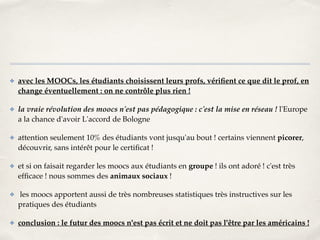 ✤ avec les MOOCs, les étudiants choisissent leurs profs, vérifient ce que dit le prof, en 
change éventuellement : on ne contrôle plus rien !! 
✤ la vraie révolution des moocs n'est pas pédagogique : c'est la mise en réseau ! l'Europe 
a la chance d'avoir L'accord de Bologne! 
✤ attention seulement 10% des étudiants vont jusqu'au bout ! certains viennent picorer, 
découvrir, sans intérêt pour le certificat !! 
✤ et si on faisait regarder les moocs aux étudiants en groupe ! ils ont adoré ! c'est très 
efficace ! nous sommes des animaux sociaux !! 
✤ les moocs apportent aussi de très nombreuses statistiques très instructives sur les 
pratiques des étudiants! 
✤ conclusion : le futur des moocs n'est pas écrit et ne doit pas l'être par les américains ! 
 