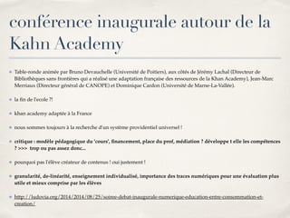 conférence inaugurale autour de la 
Kahn Academy 
✤ Table-ronde animée par Bruno Devauchelle (Université de Poitiers), aux côtés de Jérémy Lachal (Directeur de 
Bibliothèques sans frontières qui a réalisé une adaptation française des ressources de la Khan Academy), Jean-Marc 
Merriaux (Directeur général de CANOPE) et Dominique Cardon (Université de Marne-La-Vallée).! 
✤ la fin de l'ecole ?!! 
✤ khan academy adaptée à la France! 
✤ nous sommes toujours à la recherche d'un système providentiel universel !! 
✤ critique : modèle pédagogique du 'cours', financement, place du prof, médiation ? développe t elle les compétences 
? >>> trop ou pas assez donc... ! 
✤ pourquoi pas l'élève créateur de contenus ! oui justement !! 
✤ granularité, de-linéarité, enseignement individualisé, importance des traces numériques pour une évaluation plus 
utile et mieux comprise par les élèves! 
✤ http://ludovia.org/2014/2014/08/25/soiree-debat-inaugurale-numerique-education-entre-consommation-et-creation/ 
 