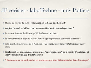JF cerisier - labo Techne - univ Poitiers 
✤ thème de travail du labo : "pourquoi on fait à ce que l'on fait"! 
✤ les fonctions de création et de consommation sont elles antagonistes ?! 
✤ le savant, l'artiste, le démiurge VS. l'acheteur, le client! 
✤ le consommateur aujourd'hui est davantage responsable, concerné, partageur...! 
✤ une question récurrente de JF Cerisier : "les innovateurs innovent ils surtout pour 
eux ?"! 
✤ finalement les consommateurs sont des "appropriateurs", on a besoin d'ingénieur et 
d'inventeurs plus que d'innovateurs !! 
✤ " finalement ce ne sont pas les technologies qui sont déterminantes dans les usages" 
 