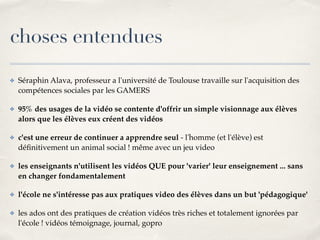 choses entendues 
✤ Séraphin Alava, professeur a l'université de Toulouse travaille sur l'acquisition des 
compétences sociales par les GAMERS! 
✤ 95% des usages de la vidéo se contente d'offrir un simple visionnage aux élèves 
alors que les élèves eux créent des vidéos! 
✤ c'est une erreur de continuer a apprendre seul - l'homme (et l'élève) est 
définitivement un animal social ! même avec un jeu video! 
✤ les enseignants n'utilisent les vidéos QUE pour 'varier' leur enseignement ... sans 
en changer fondamentalement! 
✤ l'école ne s'intéresse pas aux pratiques video des élèves dans un but 'pédagogique'! 
✤ les ados ont des pratiques de création vidéos très riches et totalement ignorées par 
l'école ! vidéos témoignage, journal, gopro 
 