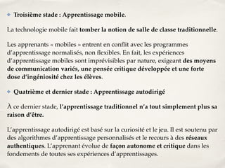 ✤ Troisième stade : Apprentissage mobile.! 
La technologie mobile fait tomber la notion de salle de classe traditionnelle.! 
Les apprenants « mobiles » entrent en conflit avec les programmes 
d’apprentissage normalisés, non flexibles. En fait, les expériences 
d’apprentissage mobiles sont imprévisibles par nature, exigeant des moyens 
de communication variés, une pensée critique développée et une forte 
dose d’ingéniosité chez les élèves.! 
✤ Quatrième et dernier stade : Apprentissage autodirigé! 
À ce dernier stade, l’apprentissage traditionnel n’a tout simplement plus sa 
raison d’être.! 
L’apprentissage autodirigé est basé sur la curiosité et le jeu. Il est soutenu par 
des algorithmes d’apprentissage personnalisés et le recours à des réseaux 
authentiques. L’apprenant évolue de façon autonome et critique dans les 
fondements de toutes ses expériences d’apprentissages. 
 