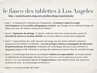 le fiasco des tablettes à Los Angeles 
http://ipadeducators.ning.com/profiles/blogs/lausd-lessons! 
✤ leçon 1 : le changement commence par l'imagination : la tendance calque les usages 
technologiques sur les modèles pédagogiques existants : que change t on en substance lorsque on 
diffuse des cours de l'éditeur dominant sur tablette ?! 
✤ leçon 2 : importance du pilotage : le district a échoué à dans leur communication quant à la 
nécessité de rénover un système obsolète. ils n'ont pas obtenu le soutien des enseignants.! 
✤ leçon 3 : l'appropriation des outils nécessite davantage que des ateliers destiné à construire 
uniquement des habiletés d'utilisation : c'est une pratique continue accompagnées de discussion, 
d'expérimentations, d'évaluations. l'utilisation des technologies éducatives peut stimuler un 
changement culturel si elle s'alimente au partage des expériences et puisse dans les remontés d'usage.! 
✤ leçon 4 : la technologie doit fournir aux étudiants initiative et responsabilité : on ne peut réussir 
un déploiement de technologie educative lorsque la peur de ce que les apprenants peuvent en faire 
domine ! si on veut atteindre l'objectif de l'empowerment, il faut lâcher la bride, leur donner les 
occasions de créer, de communiquer et d'innover !! 
✤ leçon 5 : ce n'est pas la faute de l'outil ! 
 