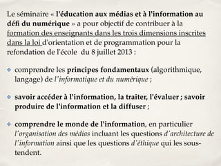 Le séminaire « l'éducation aux médias et à l'information au 
défi du numérique » a pour objectif de contribuer à la 
formation des enseignants dans les trois dimensions inscrites 
dans la loi d'orientation et de programmation pour la 
refondation de l'école du 8 juillet 2013 :! 
✤ comprendre les principes fondamentaux (algorithmique, 
langage) de l'informatique et du numérique ;! 
✤ savoir accéder à l'information, la traiter, l'évaluer ; savoir 
produire de l'information et la diffuser ;! 
✤ comprendre le monde de l'information, en particulier 
l'organisation des médias incluant les questions d'architecture de 
l'information ainsi que les questions d'éthique qui les sous-tendent. 
 