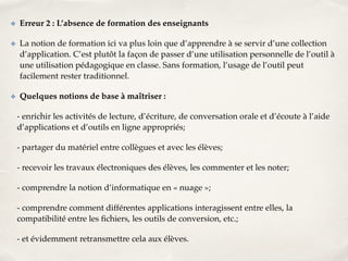 ✤ Erreur 2 : L’absence de formation des enseignants! 
✤ La notion de formation ici va plus loin que d’apprendre à se servir d’une collection 
d’application. C’est plutôt la façon de passer d’une utilisation personnelle de l’outil à 
une utilisation pédagogique en classe. Sans formation, l’usage de l’outil peut 
facilement rester traditionnel.! 
✤ Quelques notions de base à maîtriser :! 
- enrichir les activités de lecture, d’écriture, de conversation orale et d’écoute à l’aide 
d’applications et d’outils en ligne appropriés;! 
- partager du matériel entre collègues et avec les élèves;! 
- recevoir les travaux électroniques des élèves, les commenter et les noter;! 
- comprendre la notion d’informatique en « nuage »;! 
- comprendre comment différentes applications interagissent entre elles, la 
compatibilité entre les fichiers, les outils de conversion, etc.;! 
- et évidemment retransmettre cela aux élèves. 
 