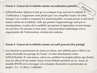 ✤ Erreur 3 : Concevoir la tablette comme un ordinateur portable! 
dépassé ! 
✤ EdTechTeacher déplore le fait qu’on compare trop souvent la tablette à 
l’ordinateur. L’organisme croit plutôt que l’un complète l’autre. En effet, 
lorsque l’on s’arrête à comparer les fonctionnalités, on peut passer à côté de la 
nature même de la tablette, celle qui permet l’apprentissage actif par la 
manipulation, en plus de la mobilité qui permet d’apprendre en tout temps, 
en tout lieu. On résume le tout ainsi : consommation médiatique active, 
organisation de l’information, création de contenu.! 
! 
✤ Erreur 4 : Concevoir la tablette comme un outil pouvant être partagé! 
✤ Les chariots se promenant de classe en classe, une tablette pour 4 élèves ou 
autres formules de partage de l’outil : à éviter absolument, selon 
EdTechTeacher. Il vaut mieux, selon eux, préférer les projets pilotes qui dotent 
tous les élèves d’une même classe d’une tablette pendant un an. Aussi, le 
modèle BYOD est à envisager si la situation financière ne permet pas un 
projet « 1:1 » (1 élève, 1 tablette). 
 
