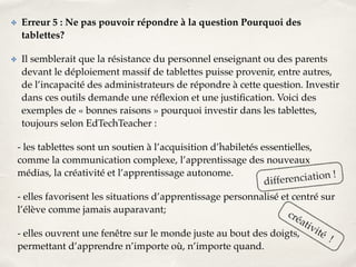 ✤ Erreur 5 : Ne pas pouvoir répondre à la question Pourquoi des 
tablettes?! 
✤ Il semblerait que la résistance du personnel enseignant ou des parents 
devant le déploiement massif de tablettes puisse provenir, entre autres, 
de l’incapacité des administrateurs de répondre à cette question. Investir 
dans ces outils demande une réflexion et une justification. Voici des 
exemples de « bonnes raisons » pourquoi investir dans les tablettes, 
toujours selon EdTechTeacher :! 
- les tablettes sont un soutien à l’acquisition d’habiletés essentielles, 
comme la communication complexe, l’apprentissage des nouveaux 
médias, la créativité et l’apprentissage autonome.! 
differenciation ! 
- elles favorisent les situations d’apprentissage personnalisé et centré sur 
l’élève comme jamais auparavant;! 
créativité ! 
- elles ouvrent une fenêtre sur le monde juste au bout des doigts, 
permettant d’apprendre n’importe où, n’importe quand. 
 