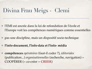 Divina Frau Meigs - Clemi 
✤ l'EMI est ancrée dans la loi de refondation de l'école et 
l'Europe voit les compétences numériques comme essentielles! 
✤ pas une discipline, mais un dispositif socio-technique! 
✤ l'info-document, l'info-data et l'info- média! 
✤ compétences opératoires (faut-il coder ?), éditoriales 
(publication...) organisationnelles (recherche, navigation) = 
COOPÉRER (= co-créer = CREER) 
 