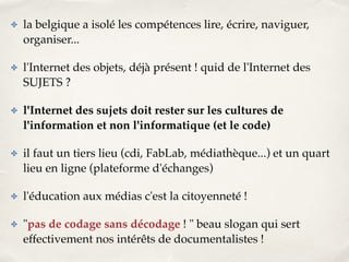 ✤ la belgique a isolé les compétences lire, écrire, naviguer, 
organiser...! 
✤ l'Internet des objets, déjà présent ! quid de l'Internet des 
SUJETS ?! 
✤ l'Internet des sujets doit rester sur les cultures de 
l'information et non l'informatique (et le code)! 
✤ il faut un tiers lieu (cdi, FabLab, médiathèque...) et un quart 
lieu en ligne (plateforme d'échanges)! 
✤ l'éducation aux médias c'est la citoyenneté !! 
✤ "pas de codage sans décodage ! " beau slogan qui sert 
effectivement nos intérêts de documentalistes ! 
 