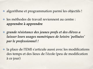 ✤ algorithme et programmation parmi les objectifs !! 
✤ les méthodes de travail reviennent au centre : 
apprendre à apprendre! 
✤ grande résistance des jeunes profs et des élèves a 
laisser leurs usages numériques de loisirs 'polluées' 
par le professionnel !! 
✤ la place de l'EMI s'articule aussi avec les modifications 
des temps et des lieux de l'école (peu de modification 
à ce jour) 
 