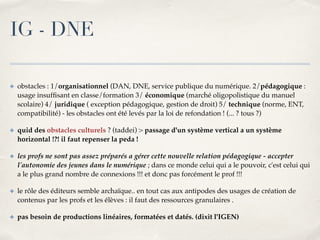 IG - DNE 
✤ obstacles : 1/organisationnel (DAN, DNE, service publique du numérique. 2/pédagogique : 
usage insuffisant en classe/formation 3/ économique (marché oligopolistique du manuel 
scolaire) 4/ juridique ( exception pédagogique, gestion de droit) 5/ technique (norme, ENT, 
compatibilité) - les obstacles ont été levés par la loi de refondation ! (... ? tous ?)! 
✤ quid des obstacles culturels ? (taddei) > passage d'un système vertical a un système 
horizontal !?! il faut repenser la peda !! 
✤ les profs ne sont pas assez préparés a gérer cette nouvelle relation pédagogique - accepter 
l'autonomie des jeunes dans le numérique ; dans ce monde celui qui a le pouvoir, c'est celui qui 
a le plus grand nombre de connexions !!! et donc pas forcément le prof !!!! 
✤ le rôle des éditeurs semble archaïque.. en tout cas aux antipodes des usages de création de 
contenus par les profs et les élèves : il faut des ressources granulaires .! 
✤ pas besoin de productions linéaires, formatées et datés. (dixit l'IGEN) 
 