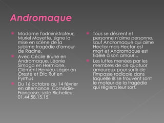 Madame l'administrateur, Muriel Mayette, signe la mise en scène de la sublime tragédie d'amour de Racine.  Avec Cécile Brune en Andromaque, Léonie Simaga en Hermione, Clément Hervieu-Léger en Oreste et Éric Ruf en Pyrrhus  Du 16 octobre au 14 février en alternance, Comédie-Française, salle Richelieu. 01.44.58.15.15. Tous se désirent et personne n'aime personne, sauf Andromaque qui aime Hector mais Hector est mort et Andromaque est fidèle à son amour...  Les luttes menées par les membres de ce quatuor amoureux pour sortir de l'impasse radicale dans laquelle ils se trouvent sont le moteur de la tragédie qui réglera leur sort.  