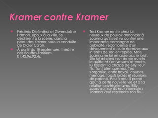 Frédéric Diefenthal et Gwendoline Hamon, époux à la ville, se déchirent à la scène, dans la peau des Kramer, sous la conduite de Didier Caron.  À partir du 10 septembre, théâtre des Bouffes-Parisiens. 01.42.96.92.42.  Ted Kramer rentre chez lui, heureux de pouvoir annoncer à Joanna qu'il s'est vu confier une importante campagne de publicité, récompense d'un dévouement à toute épreuve aux intérêts de son entreprise. Mais Joanna ne lui en laisse pas le loisir. Elle lui déclare tout de go qu'elle le quitte et s'en va sans attendre, lui laissant la charge de Billy, leur fils. Tant bien que mal, Ted s'organise, entre travail, courses, ménage, toasts brûlés et réunions de parents. Peu à peu, il prend goût à cette nouvelle vie et à sa relation privilégiée avec Billy. Jusqu'au jour où tout s'écroule : Joanna veut reprendre son fils... 