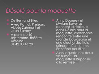 De Bertrand Blier.  Avec Patrick Prejean, Abbès Zahmani et Jean Barney À partir du 10 septembre, théâtre Antoine. 01.42.08.46.28. Anny Duperey et Myriam Boyer se donnent la réplique dans Désolé pour la moquette, improbable rencontre entre une grande bourgeoise et une clocharde. Noir, grinçant, écrit et mis en scène par Blier.  Alors laquelle des deux va fumer... la moquette ? Réponse à la rentrée !!! 