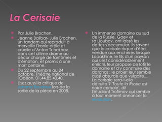 Par Julie Brochen.  Jeanne Balibar- Julie Brochen, un tandem qui reproduit à merveille l'ironie drôle et cruelle d’Anton Tchekhov dans cet ultime drame au décor chargé de fantômes et d'émotion, et promis à une mort certaine.  Du 22 septembre au 24 octobre, Théâtre national de l'Odéon. 01.44.85.40.40. Lisez aussi la critique de  Johana Boudoux  lors de la sortie de la pièce en 2008. Un immense domaine au sud de la Russie. Gaev et sa Lioubov, ont laissé les dettes s'accumuler. Ils savent que la cerisaie risque d'être vendue aux enchères lorsque Lopakhine, le fils d'un paysan qui s'est considérablement enrichi, leur propose de lotir le domaine et d'y construire des datchas ; le projet leur semble aussi absurde que vulgaire... La cerisaie sera-t-elle détruite ? ' Toute la Russie est notre cerisaie ', dit l'étudiant Trofimov qui semble à tout moment annoncer la  révolution . 