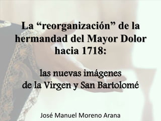 La “reorganización” de la
hermandad del Mayor Dolor
hacia 1718:
las nuevas imágenes
de la Virgen y San Bartolomé
José Manuel Moreno Arana
 