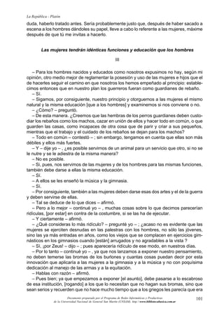 101
La República - Platón
Documento preparado por el Programa de Redes Informáticas y Productivas
de la Universidad Nacional de General San Martín (UNSAM). http:www.bibliotecabasica.com.ar
duda, haberlo tratado antes. Sería probablemente justo que, después de haber sacado a
escena a los hombres dándoles su papel, lleve a cabo lo referente a las mujeres, máxime
después de que tú me invitas a hacerlo.
Las mujeres tendrán idénticas funciones y educación que los hombres
III
– Para los hombres nacidos y educados como nosotros expusimos no hay, según mi
opinión, otro medio mejor de reglamentar la posesión y uso de las mujeres e hijos que el
de hacerles seguir el camino en que nosotros los hemos empeñado al principio: estable-
cimos entonces que en nuestro plan los guerreros fueran como guardianes de rebaño.
– Sí.
– Sigamos, por consiguiente, nuestro principio y otorguemos a las mujeres el mismo
natural y la misma educación [que a los hombres] y examinemos si nos conviene o no.
– ¿Cómo? – preguntó.
– De esta manera. ¿Creemos que las hembras de los perros guardianes deben custo-
diar los rebaños como los machos, cazar en unión de ellos y hacer todo en común, o que
guarden las casas, como incapaces de otra cosa que de parir y criar a sus pequeños,
mientras que el trabajo y el cuidado de los rebaños se dejan para los machos?
– Todo en común – contestó – ; sin embargo, tengamos en cuenta que ellas son más
débiles y ellos más fuertes.
– Y – dije yo – , ¿es posible servirnos de un animal para un servicio que otro, si no se
le nutre y se le adiestra de la misma manera?
– No es posible.
– Si, pues, nos servimos de las mujeres y de los hombres para las mismas funciones,
también debe darse a ellas la misma educación.
– Sí.
– A ellos se les enseñó la música y la gimnasia.
– Sí.
– Por consiguiente, también a las mujeres deben darse esas dos artes y el de la guerra
y deben servirse de ellas.
– Tal se deduce de lo que dices – afirmó.
– Pero a lo mejor – continué yo – , muchas cosas sobre lo que decimos parecerían
ridículas, [por estar] en contra de la costumbre, si se las ha de ejecutar.
– Y ciertamente – afirmó.
– ¿Qué consideras lo más ridículo? – pregunté yo – ; ¿acaso no es evidente que las
mujeres se ejerciten desnudas en las palestras con los hombres, no sólo las jóvenes,
sino las ya más entradas en años, como los viejos que se complacen en ejercicios gim-
násticos en los gimnasios cuando [están] arrugados y no agradables a la vista ?
– Sí, ¡por Zeus! – dijo – ; pues aparecería ridículo de ese modo, en nuestros días.
– Por lo tanto – continué yo – , ya que nos lanzamos a exponer nuestro pensamiento,
no deben temerse las bromas de los burlones y cuantas cosas puedan decir por esta
innovación que aplicaría a las mujeres a la gimnasia y a la música y no con poquísima
dedicación al manejo de las armas y a la equitación.
– Hablas con razón – afirmó.
– Pues bien; ya que empezamos a exponer [el asunto], debe pasarse a lo escabroso
de esa institución, [rogando] a los que lo necesitan que no hagan sus bromas, sino que
sean serios y recuerden que no hace mucho tiempo que a los griegos les parecía que era
 