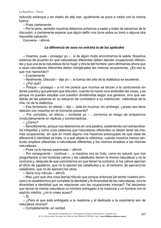 103
La República - Platón
Documento preparado por el Programa de Redes Informáticas y Productivas
de la Universidad Nacional de General San Martín (UNSAM). http:www.bibliotecabasica.com.ar
reducido estanque o en medio de alta mar, igualmente se pone a nadar con la misma
fuerza.
– Pues ciertamente.
– Por lo tanto, también nosotros debemos echarnos a nadar y tratar de salvarnos de la
discusión, o ciertamente esperar que algún delfín nos tome sobre su lomo o alguna otra
imposible salvación.
Conviene – afirmó.
La diferencia de sexo no entraña la de las aptitudes
– Veamos, pues – proseguí yo – , si de algún modo encontramos la salida. Nosotros
estamos de acuerdo en que naturalezas diferentes deben atender ocupaciones diferen-
tes y que una es la naturaleza de la mujer y otra la del hombre; pero afirmamos ahora que
a esas naturalezas diferentes deben otorgárseles las mismas ocupaciones. ¿Es eso lo
que nos reprocháis?
– Exactamente.
– Realmente, Glaucón – dije yo –, la fuerza del arte de la dialéctica es excelente.
– ¿Por qué?
– Porque – proseguí – a mí me parece que muchos se lanzan a la controversia sin
darse cuenta y que piensan que discuten, cuando no hacen sino embrollar las cosas, y es
porque no pueden estudiar una cuestión dividiéndola según sus géneros, sino que van
detrás de las palabras en su esfuerzo de contradecir a su interlocutor, valiéndose de la
riña, no de la dialéctica.
– Ese fenómeno, en efecto – dijo –, está en muchos; sin embargo, ¿acaso eso tiene
relación con nosotros en el momento presente?
– Por completo, en efecto – contesté yo – ; corremos el riesgo de enlazarnos
involuntariamente en réplicas y contrarréplicas.
– ¿Cómo?
– Sencillamente, porque nos detenemos en una palabra, sosteniendo con extraordina-
ria intrepidez y como unos peleones que naturalezas diferentes no deben tener las mis-
mas ocupaciones, sin que en modo alguno nos hayamos preocupado de qué clase de
diferencia e identidad se trata, ni a qué objeto la referimos, cuando nosotros hemos atri-
buido empleos diferentes a naturalezas diferentes y los mismos empleos a las mismas
naturalezas.
– Pues no lo hemos examinado – afirmó.
– Por consiguiente – continué – , a nosotros nos es lícito, como es natural, que nos
preguntemos si los hombres calvos y los cabelludos tienen la misma naturaleza y no la
contraria y, después de que coincidamos en que tienen la contraria, si los calvos ejercían
el oficio de zapateros, que no lo ejerzan los cabelludos y si, al contrario, [lo ejercen] los
cabelludos, que no [lo ejerzan] los otros.
– Sería muy ridículo – afirmó.
– Mas ¿por qué otra cosa [sería] ridículo que porque entonces [al sentar nuestro prin-
cipio) no establecimos por completo la identidad y la diversidad de las naturalezas, sino la
diversidad e identidad que se relacionan con las ocupaciones mismas? Tal decíamos
que tenían la misma naturaleza un hombre entregado a la medicina y un hombre con el
espíritu médico; ¿no lo crees acaso?
– Sí.
– ¿Pero el que está entregado a la medicina y el dedicado a la carpintería son de
naturaleza diversa?
– Completamente, en verdad.
 