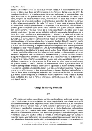 221
La República - Platón
Documento preparado por el Programa de Redes Informáticas y Productivas
de la Universidad Nacional de General San Martín (UNSAM). http:www.bibliotecabasica.com.ar
espalda un escrito de todas las cosas que llevaron a cabo. Y al acercarse también él, los
jueces le dijeron que debía ser el mensajero de los hombres de las cosas de allí [= del
mundo subterráneo], y le exhortaron a que escuchara y observara lo que sucedía en este
lugar. Entonces vio allí que las almas se iban por una y otra abertura del cielo y de la
tierra, después de haber sufrido su juicio, mientras que las otras dos aberturas daban
paso, una, a las almas extenuadas y polvorientas que ascendían del seno de la tierra, y
la otra, a las que descendían del cielo, [ya] puras. Y todas esas almas que llegaban
sucesivamente parecía que venían de un largo viaje y que alcanzaban jubilosamente la
pradera, para acampar allí como en una fiesta solemne, y las que se conocían se saluda-
ban recíprocamente, y las que venían de la tierra preguntaban a las otras sobre lo que
pasaba en el cielo, y las que venían del cielo, sobre lo que pasaba bajo el seno de la
tierra. Las unas contaban sus aventuras gimiendo y llorando al recordar los males de
toda índole que habían sufrido y visto sufrir en su viaje subterráneo, viaje de mil años de
duración, y, a su vez, las que venían del cielo hacían el relato de placeres deliciosos y
espectáculos de una belleza infinita. Los numerosos detalles, Glaucón, exigirían mucho
tiempo; pero dijo que esto era lo esencial: cualquiera que fuese el número de crímenes
que ellas habían cometido y el de personas que habían perjudicado, ellas expiaban sus
maldades una tras otra diez veces cada una, durando el castigo cada vez cien años, que
es la duración de la vida humana, para que el castigo fuera décuplo por cada crimen,
como los que habían sido causantes de la muerte de muchos hombres o traicionado a los
Estados o a ejércitos y los habían sumido en la esclavitud, y cuantos habían contribuido
a alguna otra catástrofe tenían que sufrir dolores diez veces mayores por cada crimen; y,
al contrario, si habían hecho buenas obras y habían sido justos y piadosos, obtenían por
ello la recompensa en la misma proporción. Pero sobre los niños que mueren al nacer y
los que han vivido poco tiempo, Er daba otros detalles que no son dignos de recordar. En
relación con la piedad o impiedad con los dioses y padres y la muerte a mano armada, la
recompensa o castigo sobrepasaba, según él, a los enumerados más arriba. Porque dijo
que se encontró junto a un hombre al que se le preguntaba en dónde se hallaba Ardieo el
Grande. El tal Ardieo había llegado a ser tirano en una ciudad de Panfilia, mil años antes,
que mató a su anciano padre, a su hermano mayor y cometido, como se decía, muchas
otras maldades. Dijo que el hombre interrogado contestó, según Er: «Ni ha venido ni
podrá venir aquí.»
Castigo de tiranos y criminales
XIV
«”En efecto, entre otros espectáculos terribles, contemplamos [entonces] también eso;
cuando estábamos cerca de la abertura y a punto de culminaría, después de haber sufri-
do todas las demás pruebas, de pronto vimos a ese Ardieo con otros que, en su mayoría,
habían sido tiranos; también había un cierto número de particulares que fueron grandes
criminales; y cuando ellos pensaban ya penetrar en el interior, la abertura no los dejaba,
sino que mugía cuando uno de esos malvados que estaban así sin cura o que no habían
expiado suficientemente intentaba salir. Entonces –prosiguió– hombres salvajes y ente-
ramente de fuego, que estaban junto a la entrada, al oír los mugidos, cogieron a unos por
mitad del cuerpo y se los llevaron; pero a Ardieo y a otros les encadenaron las manos, los
pies y la cabeza, los arrojaron al suelo, los despellejaron y los sacaron fuera del camino
 
