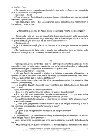 6
La República - Platón
Documento preparado por el Programa de Redes Informáticas y Productivas
de la Universidad Nacional de General San Martín (UNSAM). http:www.bibliotecabasica.com.ar
– De cualquier modo, ¿no debe ser devuelto lo que se ha confiado a otro, cuando lo
pide no estando en su sano juicio?
– Es verdad – dijo él.
– Pues, al parecer, Simónides dice otra cosa [que es distinta] que eso, que es justo el
devolver lo que se debe.
– Otra cosa, sí por cierto – dijo –, pues piensa que se está obligado a hacer el bien a
los amigos y nunca el mal.
¿Consistirá la justicia en hacer bien a los amigos y mal a los enemigos?
– Comprendo – dije yo – que no devuelva lo debido aquel a quien se le ha confiado
oro, si el recibirlo y el devolverlo llega a ser perjudicial y si son amigos el que lo recibe y
el que lo restituye; ¿no dices que así se expresaba Simónides?
– Ciertamente, sí.
– ¿Y qué [debe hacerse]? ¿Se ha de devolver a los enemigos lo que se les pueda
deber?
– Sin ningún género de duda – dijo –, aquello que se les debe; pero, a mi juicio, se le
debe a un enemigo lo que conviene a su condición de tal, todo mal.
VII
– Como parece, pues, Simónides – dije yo – definió poéticamente la justicia de modo
enigmático; pues pensaba, como es patente, que sería justicia el devolver a cada uno lo
que le conviene; por consiguiente, a eso lo llamó lo que se debe.
– Pero ¿qué opinas tú? – preguntó.
– ¡Oh, por Zeus! – le contesté –, si alguno le hubiese preguntado: «Simónides, ¿a
quienes da y se le devuelve, pues, lo que se debe y conviene el arte que se llama medi-
cina?», ¿qué piensas que él hubiese contestado?
– Es evidente – respondió – que [da] a los cuerpos los remedios, los alimentos y las
bebidas [convenientes].
– ¿Y a quiénes devuelve lo debido y conveniente [lo que da] el arte que se llama del
bien cocinar?
– [Da] a los manjares su debido condimento.
– ¡Sea! Y el arte que llamaríamos justicia, ¿a quienes devuelve algo?
– Si en algo, Sócrates – contestó –, se debe ser consecuente con lo que antes se ha
dicho, ella devuelve a los amigos y enemigos beneficios y daños.
– Luego [Simónides] ¿llama justicia el hacer bien a los amigos y daño a los enemigos?
– A mí me lo parece.
– ¿Quién, pues, [es] el más capaz de hacer el bien a los amigos enfermos y el mal a
los enemigos con respecto a la enfermedad y la salud?
– El médico.
– ¿Y quién a los navegantes con respecto a los peligros del mar?
– El piloto.
– ¿Y qué el justo?, ¿en qué circunstancias y en qué acto [es] el más capaz de ayudar
a sus amigos y dañar a sus enemigos?
– A mí, ciertamente, me parece que, en la guerra, atacando [a unos] y defendiendo [a
otros].
– ¡Muy bien! ; pero, mi querido Polemarco, el médico [es] inútil para los que no están
 