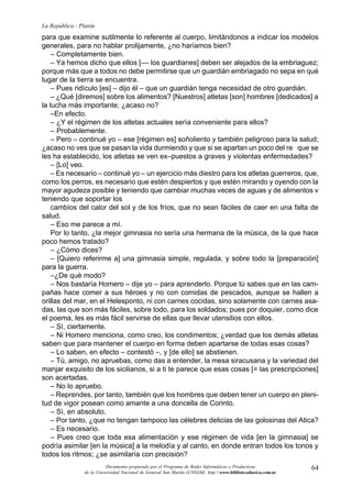 64
La República - Platón
Documento preparado por el Programa de Redes Informáticas y Productivas
de la Universidad Nacional de General San Martín (UNSAM). http:www.bibliotecabasica.com.ar
para que examine sutilmente lo referente al cuerpo, limitándonos a indicar los modelos
generales, para no hablar prolijamente, ¿no haríamos bien?
– Completamente bien.
– Ya hemos dicho que ellos [–– los guardianes] deben ser alejados de la embriaguez;
porque más que a todos no debe permitirse que un guardián embriagado no sepa en qué
lugar de la tierra se encuentra.
– Pues ridículo [es] – dijo él – que un guardián tenga necesidad de otro guardián.
– ¿Qué [diremos] sobre los alimentos? [Nuestros] atletas [son] hombres [dedicados] a
la lucha más importante; ¿acaso no?
–En efecto.
– ¿Y el régimen de los atletas actuales sería conveniente para ellos?
– Probablemente.
– Pero – continué yo – ese [régimen es] soñoliento y también peligroso para la salud;
¿acaso no ves que se pasan la vida durmiendo y que si se apartan un poco del re que se
les ha establecido, los atletas se ven ex–puestos a graves y violentas enfermedades?
– [Lo] veo.
– Es necesario – continué yo – un ejercicio más diestro para los atletas guerreros, que,
como los perros, es necesario que estén despiertos y que estén mirando y oyendo con la
mayor agudeza posible y teniendo que cambiar muchas veces de aguas y de alimentos v
teniendo que soportar los
cambios del calor del sol y de los fríos, que no sean fáciles de caer en una falta de
salud.
– Eso me parece a mí.
Por lo tanto, ¿la mejor gimnasia no sería una hermana de la música, de la que hace
poco hemos tratado?
– ¿Cómo dices?
– [Quiero referirme a] una gimnasia simple, regulada, y sobre todo la [preparación]
para la guerra.
–¿De qué modo?
– Nos bastaría Homero – dije yo – para aprenderlo. Porque tú sabes que en las cam-
pañas hace comer a sus héroes y no con comidas de pescados, aunque se hallen a
orillas del mar, en el Helesponto, ni con carnes cocidas, sino solamente con carnes asa-
das, las que son más fáciles, sobre todo, para los soldados; pues por doquier, como dice
el poema, les es más fácil servirse de ellas que llevar utensilios con ellos.
– Sí, ciertamente.
– Ni Homero menciona, como creo, los condimentos; ¿verdad que los demás atletas
saben que para mantener el cuerpo en forma deben apartarse de todas esas cosas?
– Lo saben, en efecto – contestó –, y [de ello] se abstienen.
– Tú, amigo, no apruebas, como das a entender, la mesa siracusana y la variedad del
manjar exquisito de los sicilianos, si a ti te parece que esas cosas [= las prescripciones]
son acertadas.
– No lo apruebo.
– Reprendes, por tanto, también que los hombres que deben tener un cuerpo en pleni-
tud de vigor posean como amante a una doncella de Corinto.
– Sí, en absoluto.
– Por tanto, ¿que no tengan tampoco las célebres delicias de las golosinas del Atica?
– Es necesario.
– Pues creo que toda esa alimentación y ese régimen de vida [en la gimnasia] se
podría asimilar [en la música] a la melodía y al canto, en donde entran todos los tonos y
todos los ritmos; ¿se asimilaría con precisión?
 