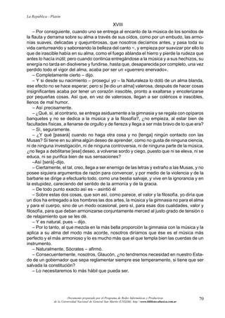 70
La República - Platón
Documento preparado por el Programa de Redes Informáticas y Productivas
de la Universidad Nacional de General San Martín (UNSAM). http:www.bibliotecabasica.com.ar
XVIII
– Por consiguiente, cuando uno se entrega al encanto de la música de los sonidos de
la flauta y derrama sobre su alma a través de sus oídos, como por un embudo, las armo-
nías suaves, delicadas y quejumbrosas, que nosotros decíamos antes, y pasa toda su
vida canturreando y saboreando la belleza del canto ~, y empieza por suavizar por ello lo
que de irascible había en su alma, como el fuego ablanda el hierro y pierde la rudeza que
antes lo hacía inútil; pero cuando continúa entregándose a la música y a sus hechizos, su
energía no tarda en disolverse y fundirse, hasta que, desaparecida por completo, una vez
perdido todo el vigor del alma, acaba por ser un «guerrero enervado».
– Completamente cierto – dijo.
– Y si desde su nacimiento – proseguí yo – la Naturaleza lo dotó de un alma blanda,
ese efecto no se hace esperar; pero si [le dio un alma] valerosa, después de hacer cosas
insignificantes acaba por tener un corazón irascible, pronto a exaltarse y encolerizarse
por pequeñas cosas. Así que, en vez de valerosos, llegan a ser coléricos e irascibles,
llenos de mal humor.
– Así precisamente.
– ¿Qué, si, al contrario, se entrega asiduamente a la gimnasia y se regala con opíparos
banquetes y no se dedica a la música y a la filosofía?, ¿no empieza, al estar bien de
facultades físicas, a llenarse de orgullo y de fiereza y llega a ser más bravo de lo que era?
– Sí, seguramente.
– ¿Y qué [pasará] cuando no haga otra cosa y no [tenga] ningún contacto con las
Musas? Si tiene en su alma algún deseo de aprender, como no gusta de ninguna ciencia,
ni de ninguna investigación, ni de ninguna controversia, ni de ninguna parte de la música,
¿no llega a debilitarse [ese] deseo, a volverse sordo y ciego, puesto que ni se eleva, ni se
educa, ni se purifica bien de sus sensaciones?
–Así [será]–dijo.
– Ciertamente, el tal, creo, llega a ser enemigo de las letras y extraño a las Musas, y no
posee siquiera argumentos de razón para convencer, y por medio de la violencia y de la
barbarie se dirige a efectuarlo todo, como una bestia salvaje, y vive en la ignorancia y en
la estupidez, careciendo del sentido de la armonía y de la gracia.
– De todo punto exacto así es – asintió él
– Sobre estas dos cosas, que son así, como parece, el valor y la filosofía, yo diría que
un dios ha entregado a los hombres las dos artes, la música y la gimnasia no para el alma
y para el cuerpo, sino de un modo ocasional, pero sí, para esas dos cualidades, valor y
filosofía, para que deban armonizarse conjuntamente merced al justo grado de tensión o
de relajamiento que se les dé.
– Y es natural, pues – dijo.
– Por lo tanto, al que mezcla en la más bella proporción la gimnasia con la música y la
aplica a su alma del modo más acorde, nosotros diríamos que ése es el música más
perfecto y el más armonioso y lo es mucho más que el que templa bien las cuerdas de un
instrumento.
– Naturalmente, Sócrates – afirmó.
– Consecuentemente, nosotros, Glaucón, ¿no tendremos necesidad en nuestro Esta-
do de un gobernador que sepa reglamentar siempre ese temperamento, si tiene que ser
salvada la constitución?
– Lo necesitaremos lo más hábil que pueda ser.
 